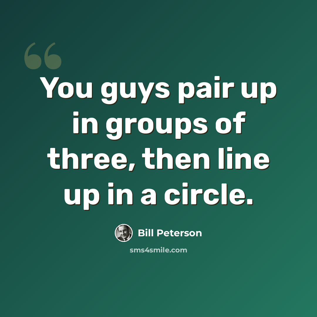 “You guys pair up in groups of three, then line up in a circle.” quote by Bill Peterson