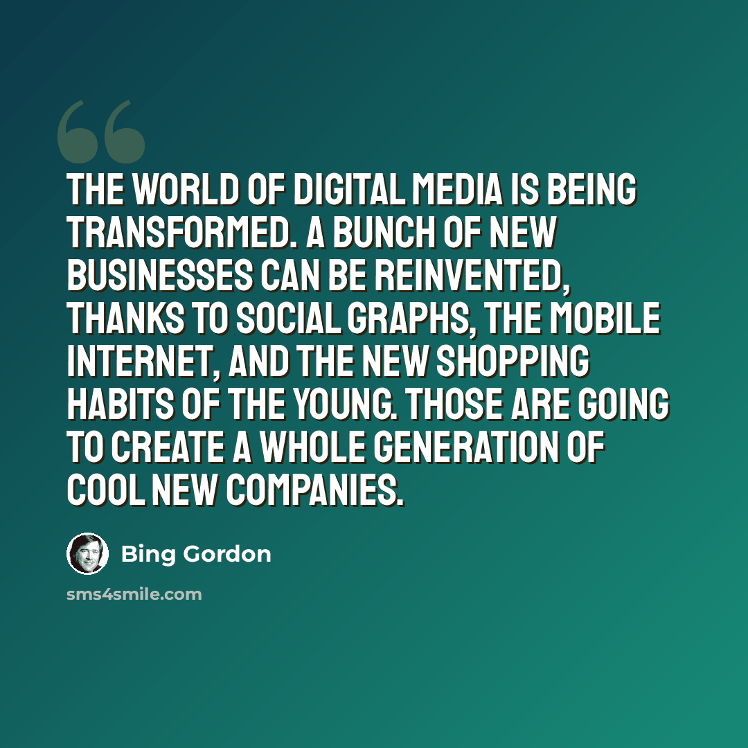 “The world of digital media is being transformed. A bunch of new businesses can be reinvented, thanks to social graphs, the mobile internet, and the new shopping habits of the young. Those are going to create a whole generation of cool new companies.” quote by Bing Gordon