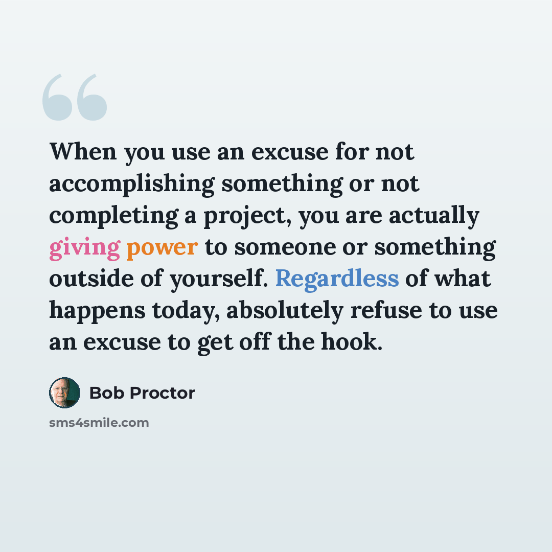 “When you use an excuse for not accomplishing something or not completing a project, you are actually giving power to someone or something outside of yourself. Regardless of what happens today, absolutely refuse to use an excuse to get off the hook.” quote by Bob Proctor
