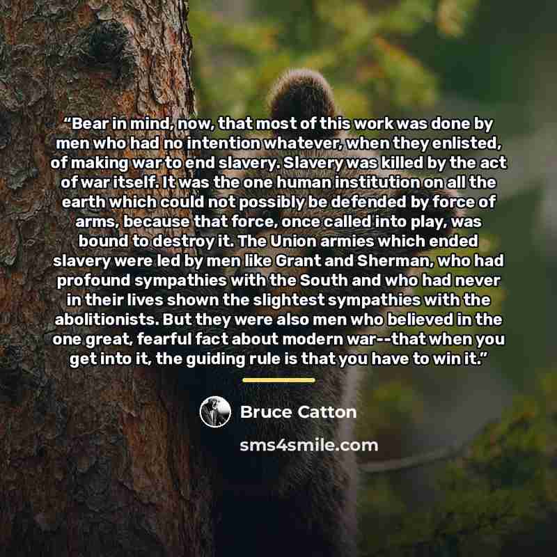 “Bear in mind, now, that most of this work was done by men who had no intention whatever, when they enlisted, of making war to end slavery. Slavery was killed by the act of war itself. It was the one human institution on all the earth which could not possibly be defended by force of arms, because…” quote by Bruce Catton
