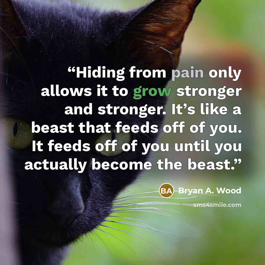 “Hiding from pain only allows it to grow stronger and stronger. It’s like a beast that feeds off of you. It feeds off of you until you actually become the beast.” quote by Bryan A. Wood