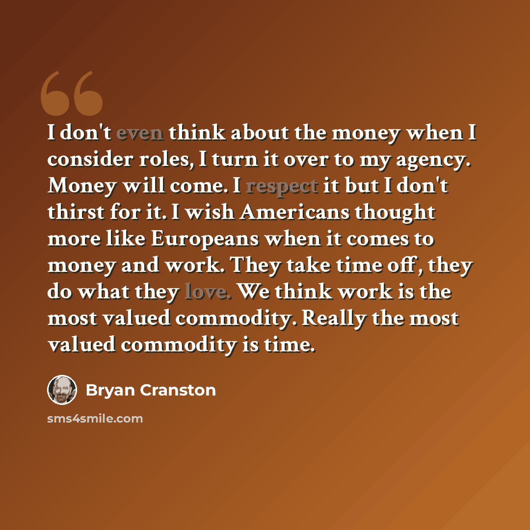 “I don't even think about the money when I consider roles, I turn it over to my agency. Money will come. I respect it but I don't thirst for it. I wish Americans thought more like Europeans when it comes to money and work. They take time off, they do what they love. We think work is the most valued…” quote by Bryan Cranston