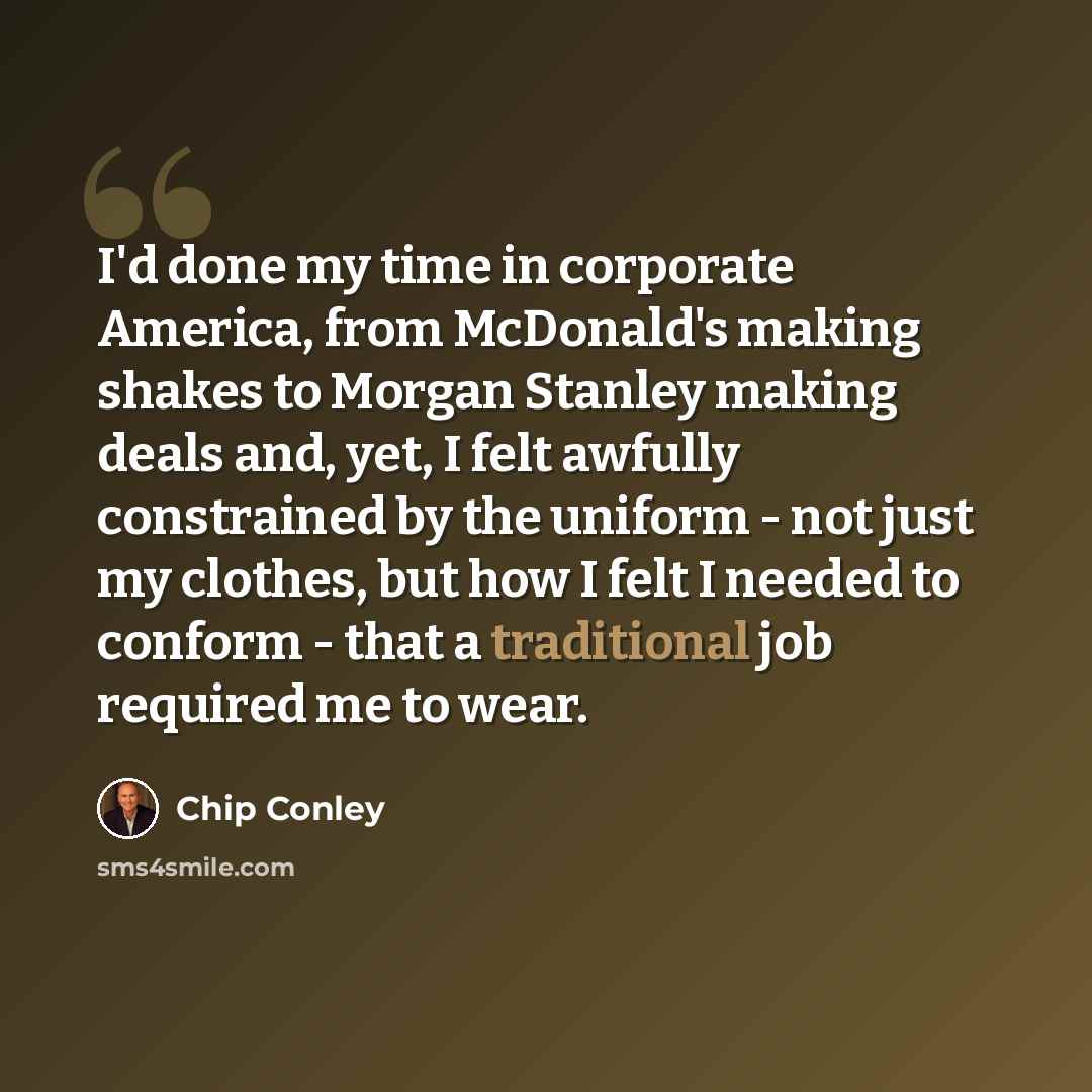 “I'd done my time in corporate America, from McDonald's making shakes to Morgan Stanley making deals and, yet, I felt awfully constrained by the uniform - not just my clothes, but how I felt I needed to conform - that a traditional job required me to wear.” quote by Chip Conley
