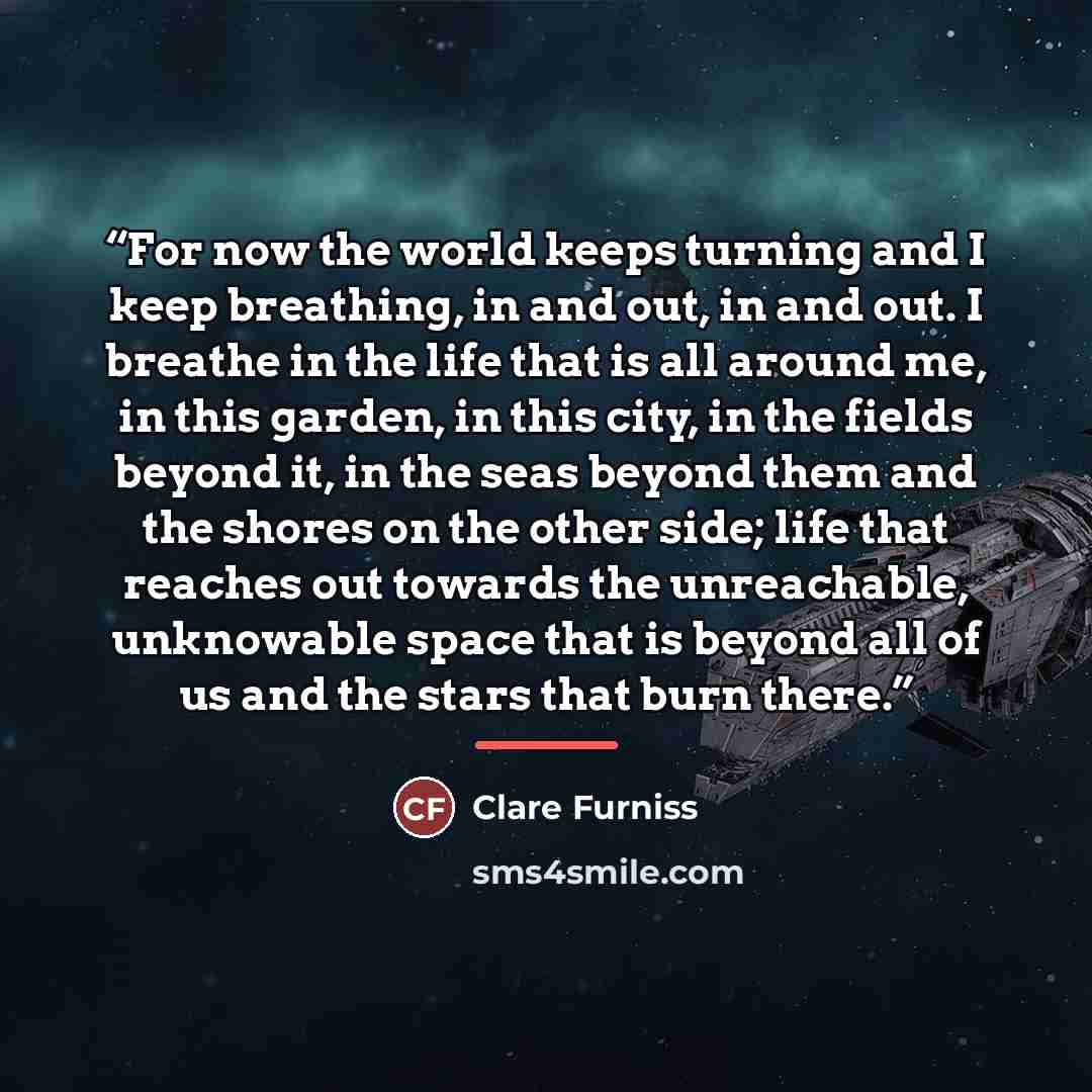 “For now the world keeps turning and I keep breathing, in and out, in and out. I breathe in the life that is all around me, in this garden, in this city, in the fields beyond it, in the seas beyond them and the shores on the other side; life that reaches out towards the unreachable, unknowable…” quote by Clare Furniss