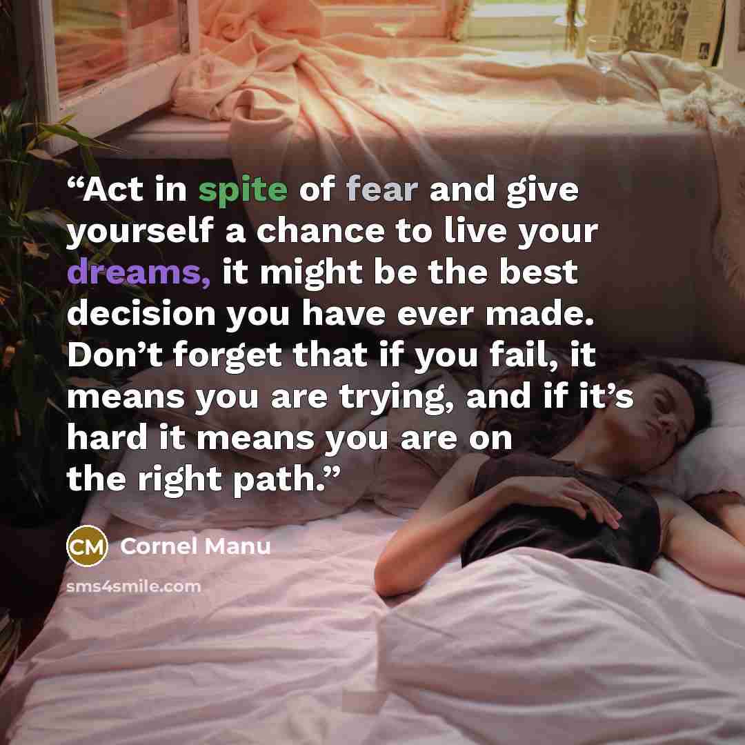 “Act in spite of fear and give yourself a chance to live your dreams, it might be the best decision you have ever made. Don’t forget that if you fail, it means you are trying, and if it’s hard it means you are on the right path.” quote by Cornel Manu