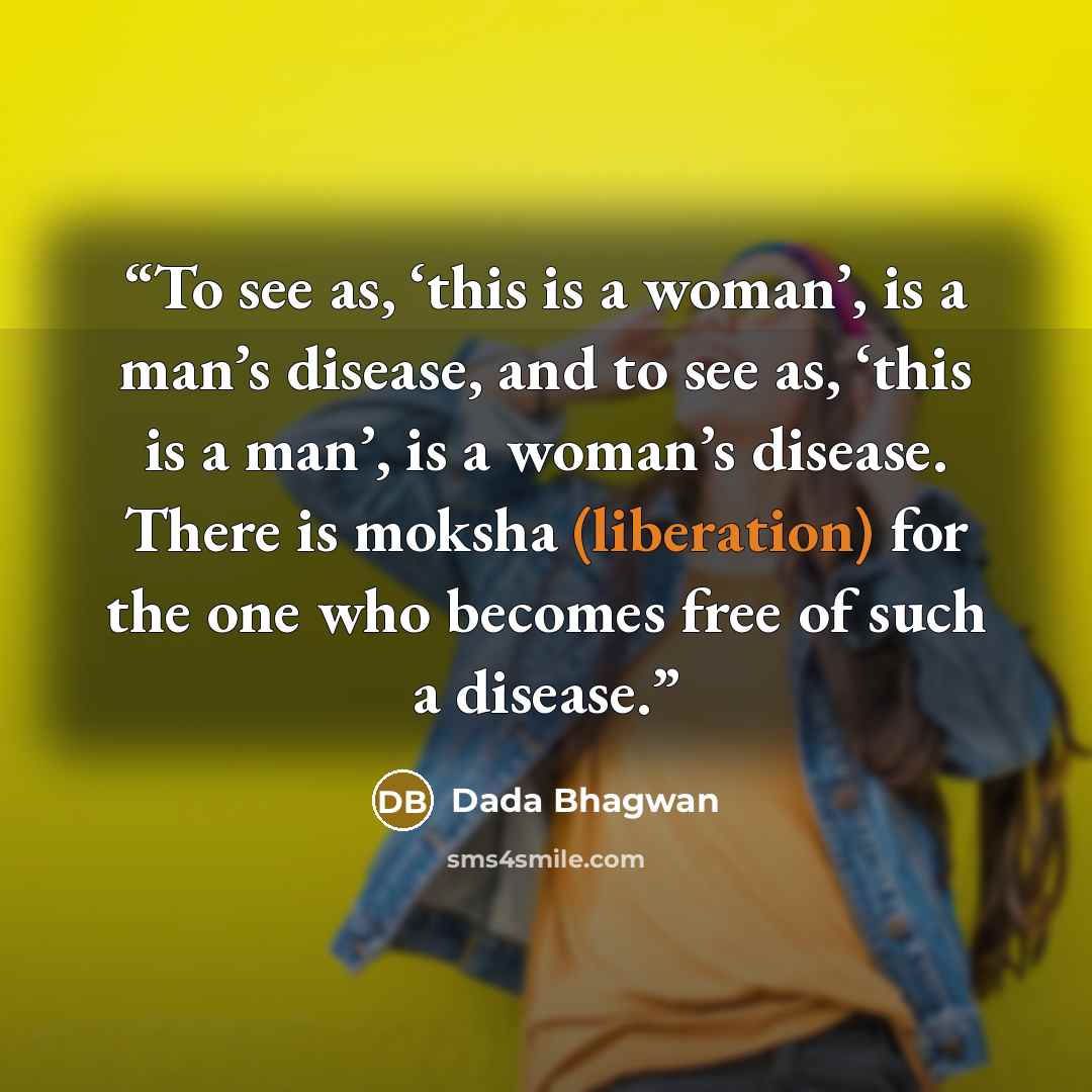 “To see as, ‘this is a woman’, is a man’s disease, and to see as, ‘this is a man’, is a woman’s disease. There is moksha (liberation) for the one who becomes free of such a disease.” quote by Dada Bhagwan