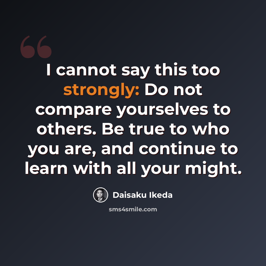“I cannot say this too strongly: Do not compare yourselves to others. Be true to who you are, and continue to learn with all your might.” quote by Daisaku Ikeda