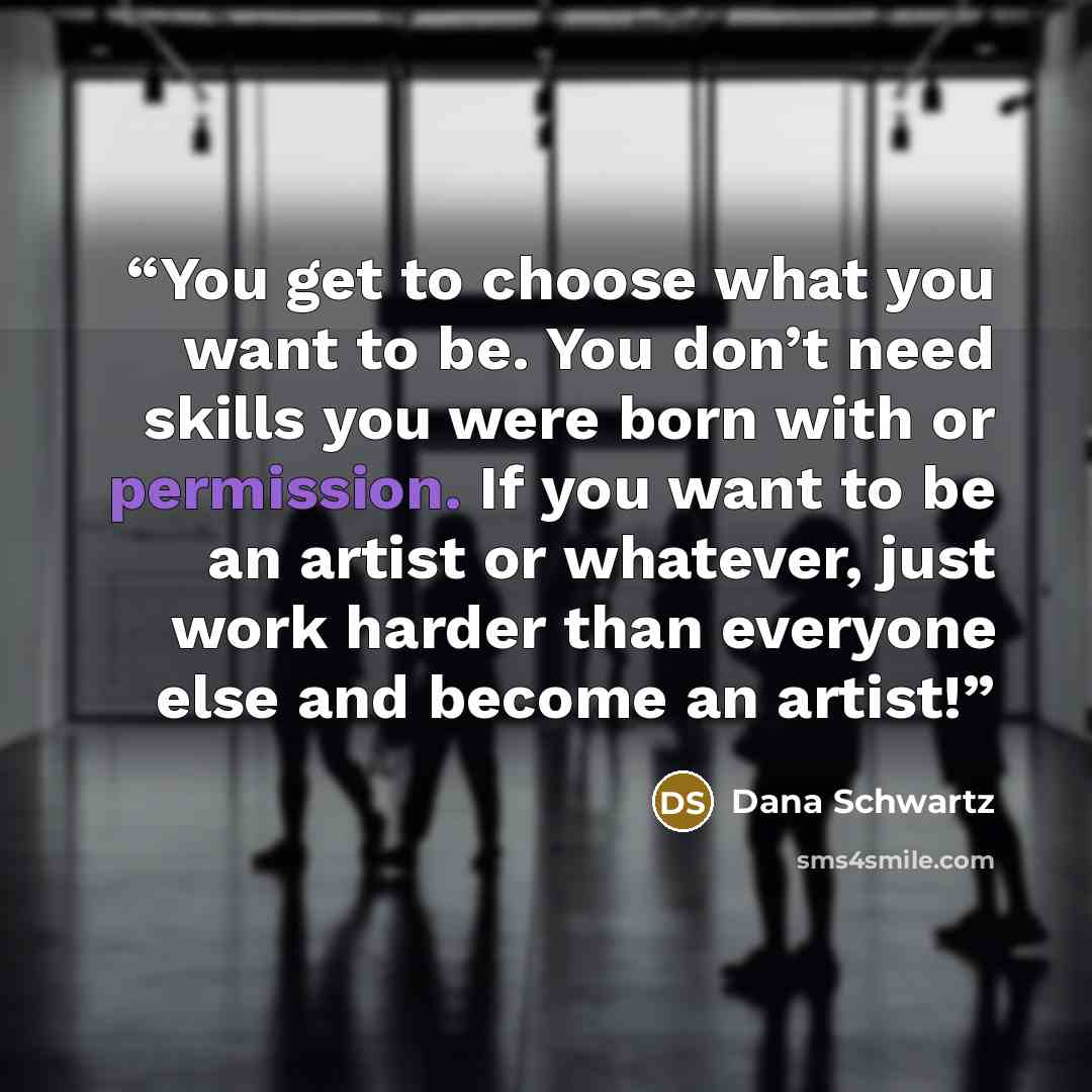 “You get to choose what you want to be. You don’t need skills you were born with or permission. If you want to be an artist or whatever, just work harder than everyone else and become an artist!” quote by Dana Schwartz
