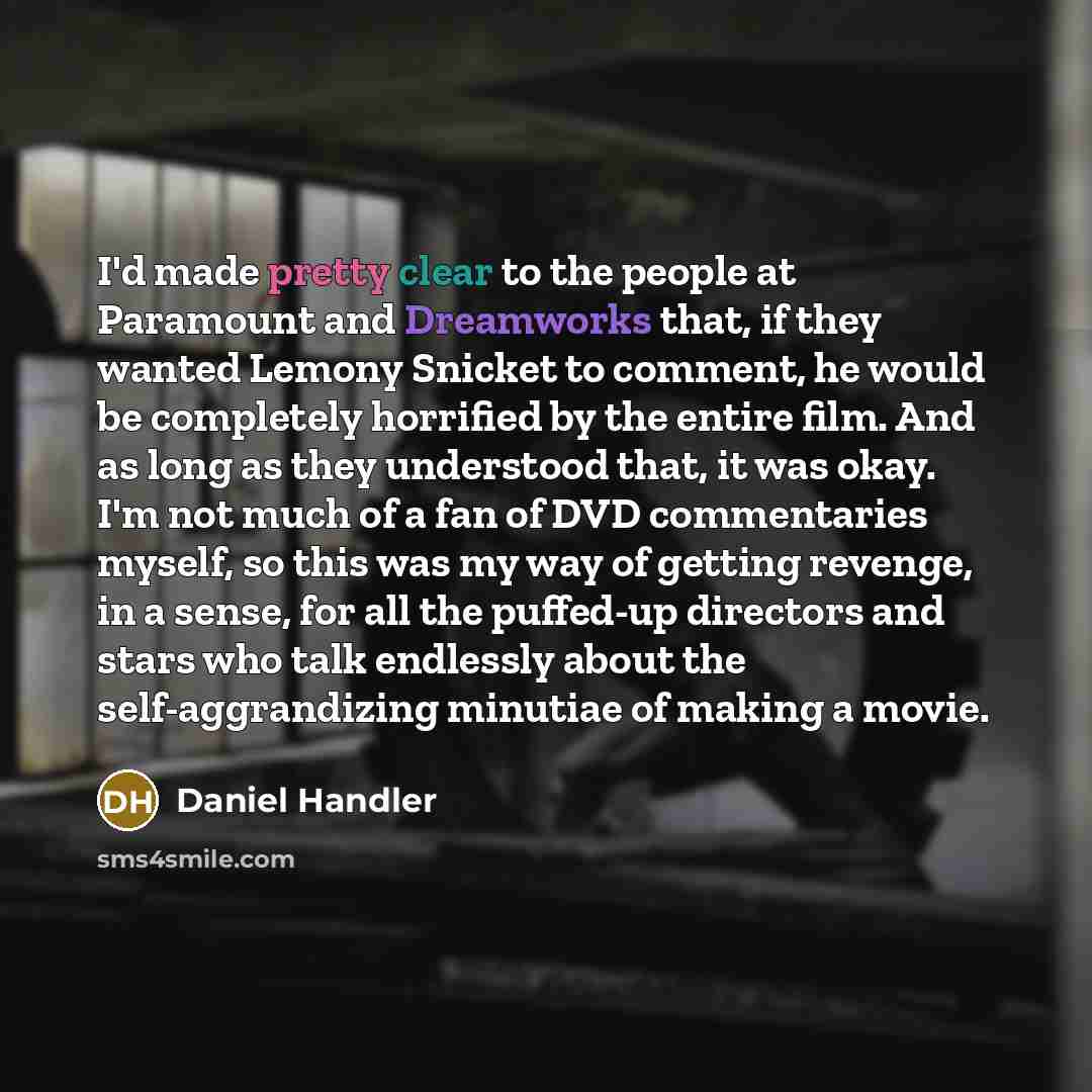 “I'd made pretty clear to the people at Paramount and Dreamworks that, if they wanted Lemony Snicket to comment, he would be completely horrified by the entire film. And as long as they understood that, it was okay. I'm not much of a fan of DVD commentaries myself, so this was my way of getting…” quote by Daniel Handler