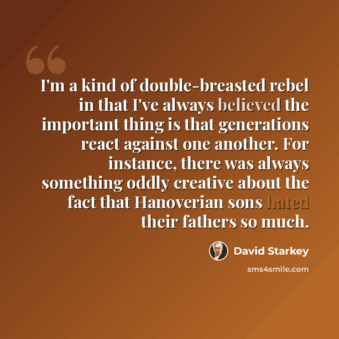 “I'm a kind of double-breasted rebel in that I've always believed the important thing is that generations react against one another. For instance, there was always something oddly creative about the fact that Hanoverian sons hated their fathers so much.” quote by David Starkey