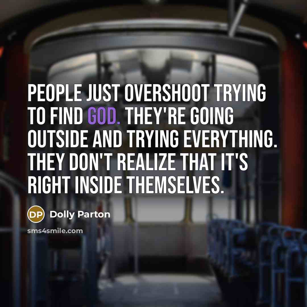 “People just overshoot trying to find God. They're going outside and trying everything. They don't realize that it's right inside themselves.” quote by Dolly Parton