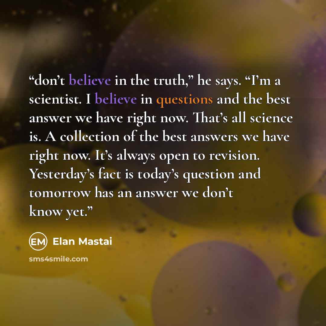 “don’t believe in the truth,” he says. “I’m a scientist. I believe in questions and the best answer we have right now. That’s all science is. A collection of the best answers we have right now. It’s always open to revision. Yesterday’s fact is today’s question and tomorrow has an answer we don’t…” quote by Elan Mastai