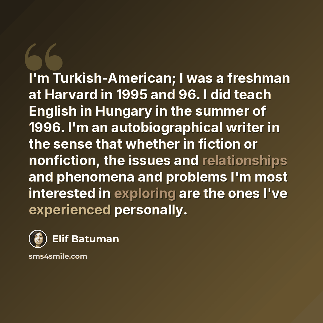 “I'm Turkish-American; I was a freshman at Harvard in 1995 and 96. I did teach English in Hungary in the summer of 1996. I'm an autobiographical writer in the sense that whether in fiction or nonfiction, the issues and relationships and phenomena and problems I'm most interested in exploring are…” quote by Elif Batuman