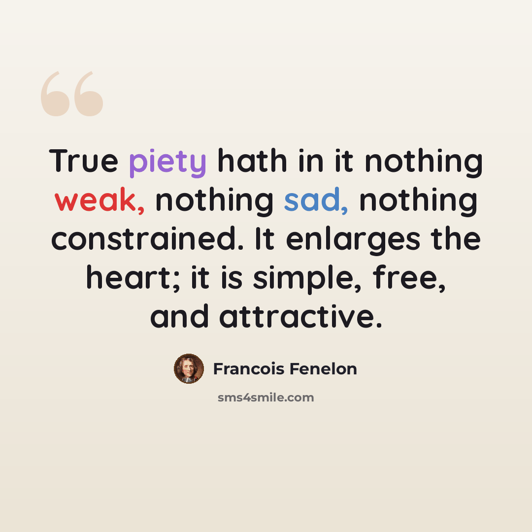 “True piety hath in it nothing weak, nothing sad, nothing constrained. It enlarges the heart; it is simple, free, and attractive.” quote by Francois Fenelon