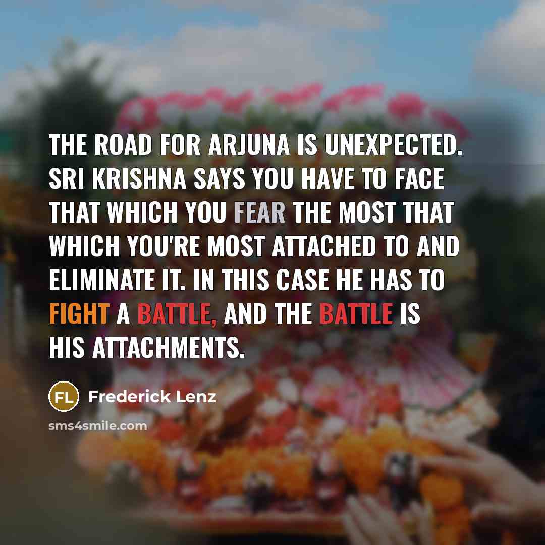 “The road for Arjuna is unexpected. Sri Krishna says you have to face that which you fear the most that which you're most attached to and eliminate it. In this case he has to fight a battle, and the battle is his attachments.” quote by Frederick Lenz