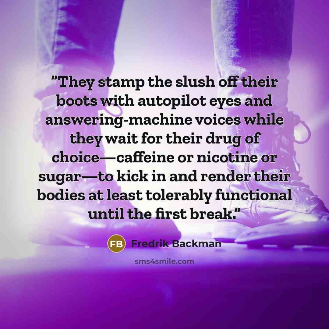 “They stamp the slush off their boots with autopilot eyes and answering-machine voices while they wait for their drug of choice—caffeine or nicotine or sugar—to kick in and render their bodies at least tolerably functional until the first break.” quote by Fredrik Backman