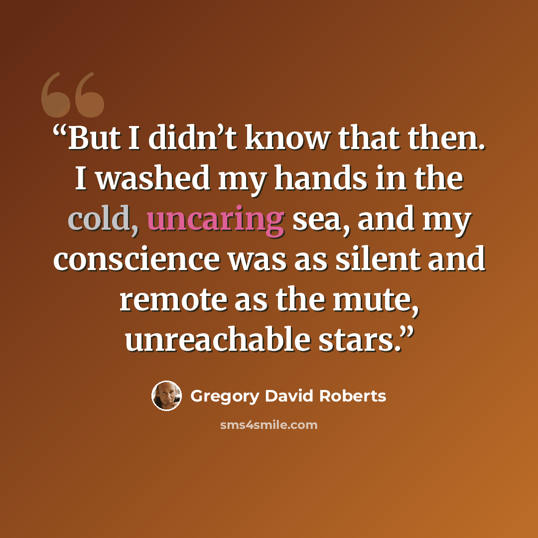 “But I didn’t know that then. I washed my hands in the cold, uncaring sea, and my conscience was as silent and remote as the mute, unreachable stars.” quote by Gregory David Roberts