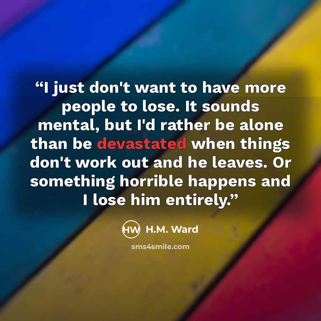 “I just don't want to have more people to lose. It sounds mental, but I'd rather be alone than be devastated when things don't work out and he leaves. Or something horrible happens and I lose him entirely.” quote by H.M. Ward