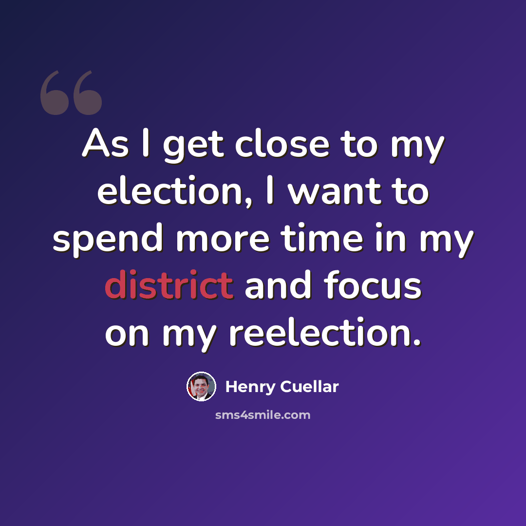 “As I get close to my election, I want to spend more time in my district and focus on my reelection.” quote by Henry Cuellar