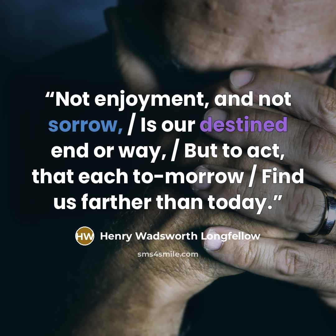 “Not enjoyment, and not sorrow, / Is our destined end or way, / But to act, that each to-morrow / Find us farther than today.” quote by Henry Wadsworth Longfellow