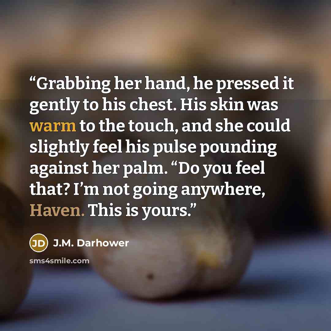 “Grabbing her hand, he pressed it gently to his chest. His skin was warm to the touch, and she could slightly feel his pulse pounding against her palm. “Do you feel that? I’m not going anywhere, Haven. This is yours.” quote by J.M. Darhower