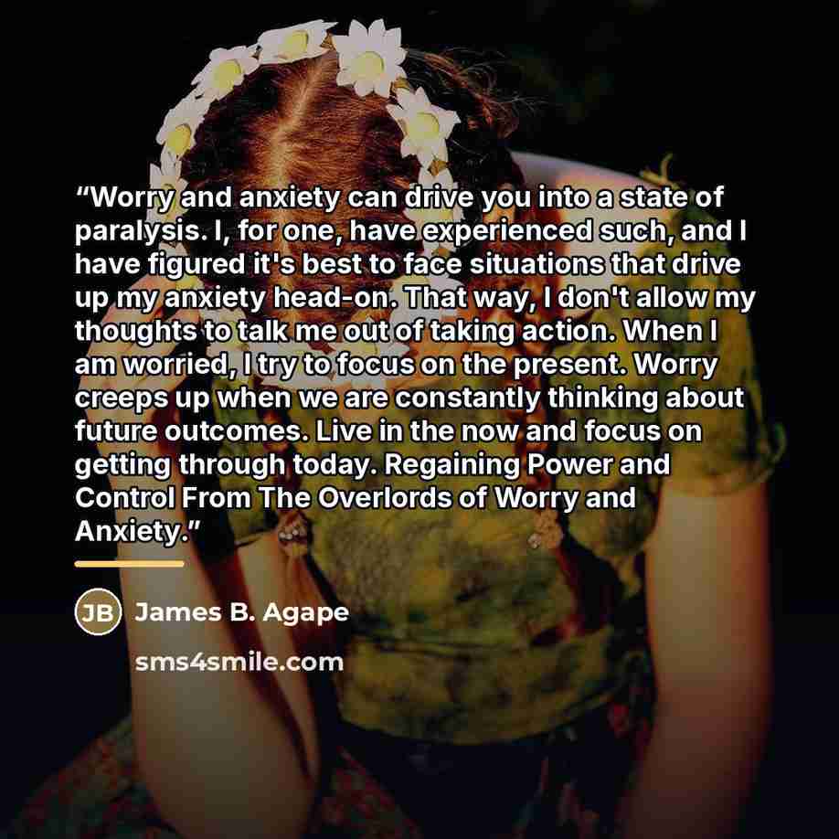 “Worry and anxiety can drive you into a state of paralysis. I, for one, have experienced such, and I have figured it's best to face situations that drive up my anxiety head-on. That way, I don't allow my thoughts to talk me out of taking action. When I am worried, I try to focus on the present…” quote by James B. Agape