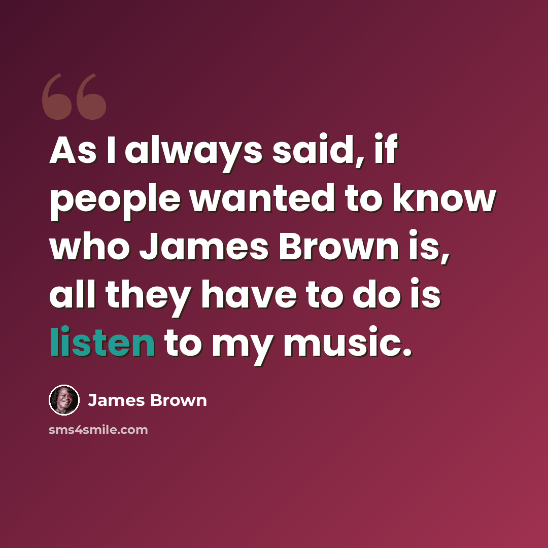 “As I always said, if people wanted to know who James Brown is, all they have to do is listen to my music.” quote by James Brown