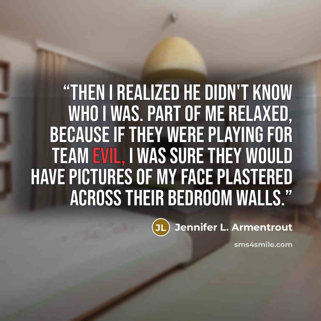 “Then I realized he didn't know who I was. Part of me relaxed, because if they were playing for Team Evil, I was sure they would have pictures of my face plastered across their bedroom walls.” quote by Jennifer L. Armentrout