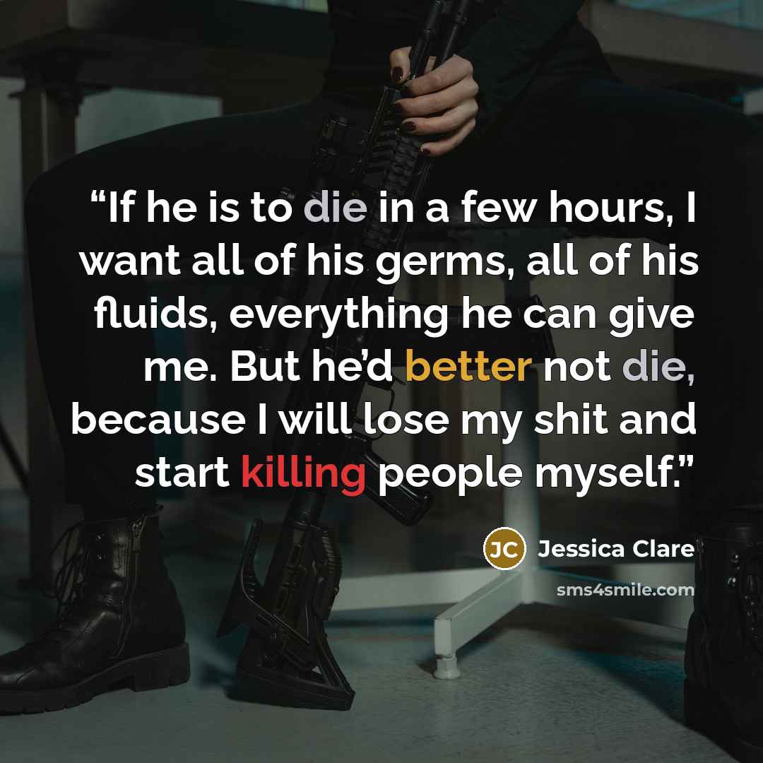 “If he is to die in a few hours, I want all of his germs, all of his fluids, everything he can give me. But he’d better not die, because I will lose my shit and start killing people myself.” quote by Jessica Clare