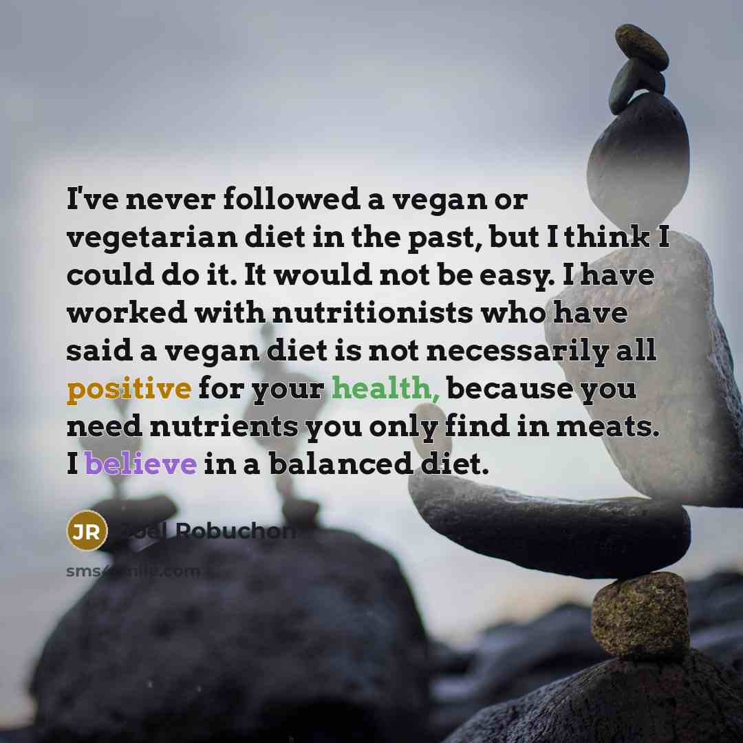 “I've never followed a vegan or vegetarian diet in the past, but I think I could do it. It would not be easy. I have worked with nutritionists who have said a vegan diet is not necessarily all positive for your health, because you need nutrients you only find in meats. I believe in a balanced diet.” quote by Joel Robuchon