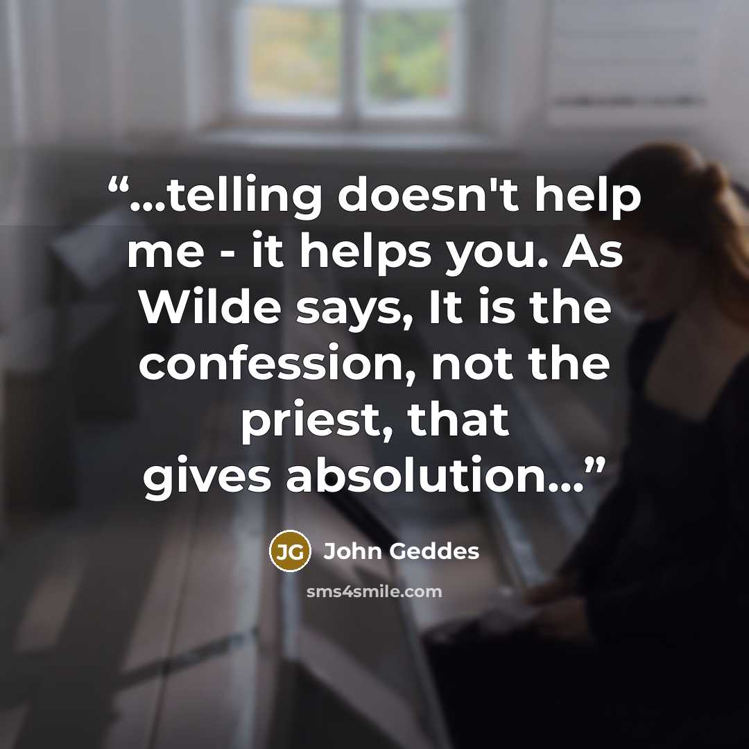 “...telling doesn't help me - it helps you. As Wilde says, It is the confession, not the priest, that gives absolution...” quote by John Geddes