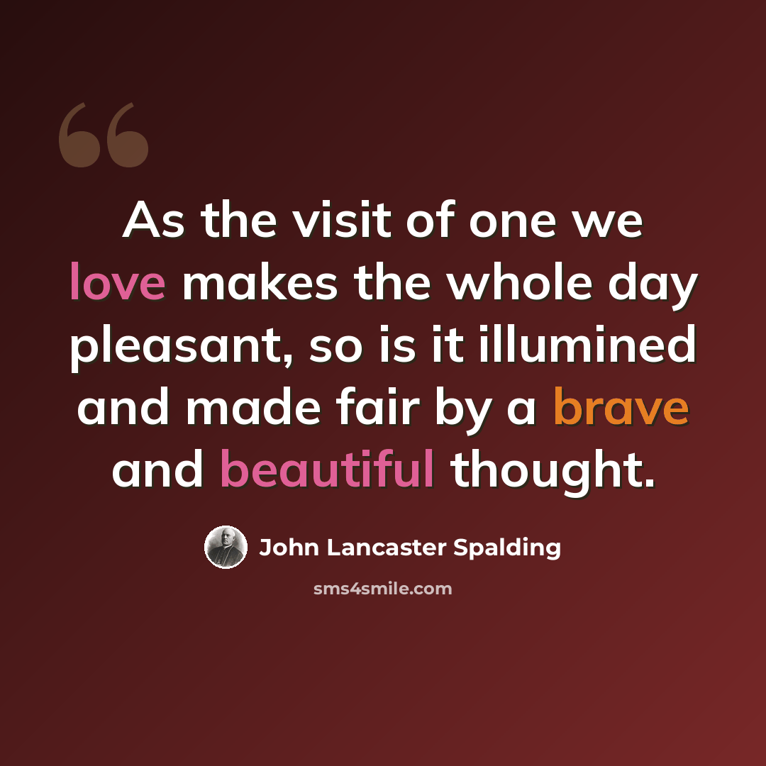“As the visit of one we love makes the whole day pleasant, so is it illumined and made fair by a brave and beautiful thought.” quote by John Lancaster Spalding
