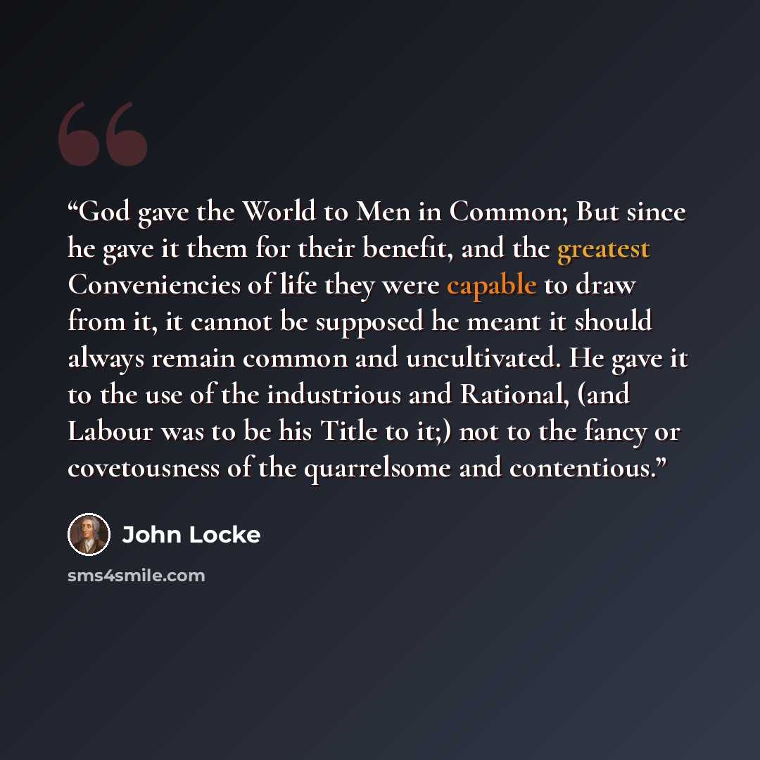 “God gave the World to Men in Common; But since he gave it them for their benefit, and the greatest Conveniencies of life they were capable to draw from it, it cannot be supposed he meant it should always remain common and uncultivated. He gave it to the use of the industrious and Rational, (and…” quote by John Locke