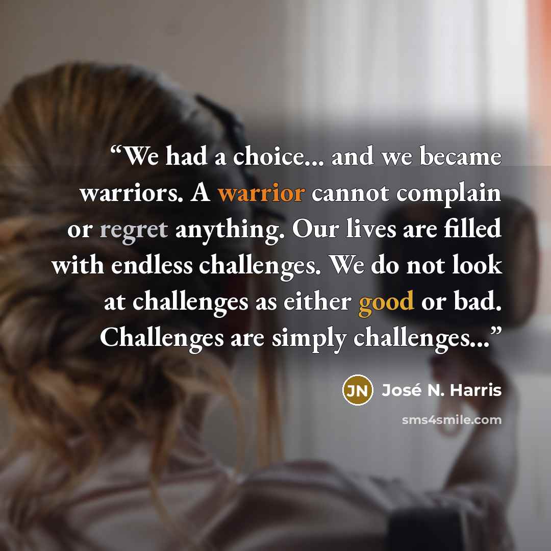 “We had a choice... and we became warriors. A warrior cannot complain or regret anything. Our lives are filled with endless challenges. We do not look at challenges as either good or bad. Challenges are simply challenges...” quote by José N. Harris