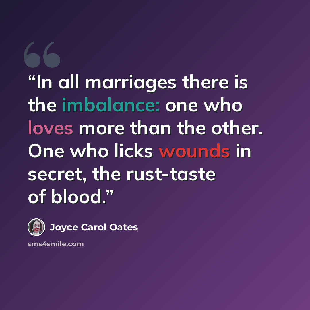 “In all marriages there is the imbalance: one who loves more than the other. One who licks wounds in secret, the rust-taste of blood.” quote by Joyce Carol Oates