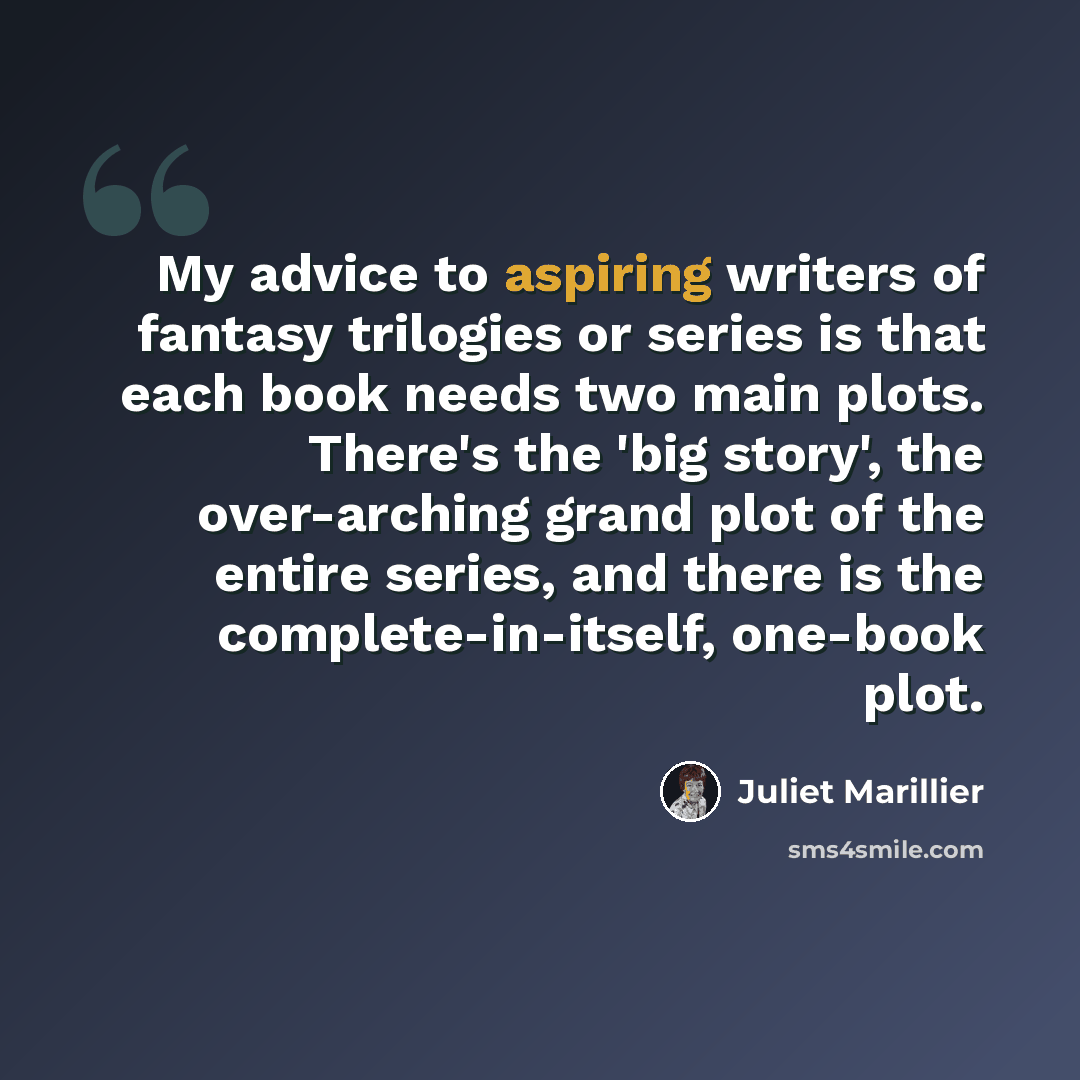 “My advice to aspiring writers of fantasy trilogies or series is that each book needs two main plots. There's the 'big story', the over-arching grand plot of the entire series, and there is the complete-in-itself, one-book plot.” quote by Juliet Marillier