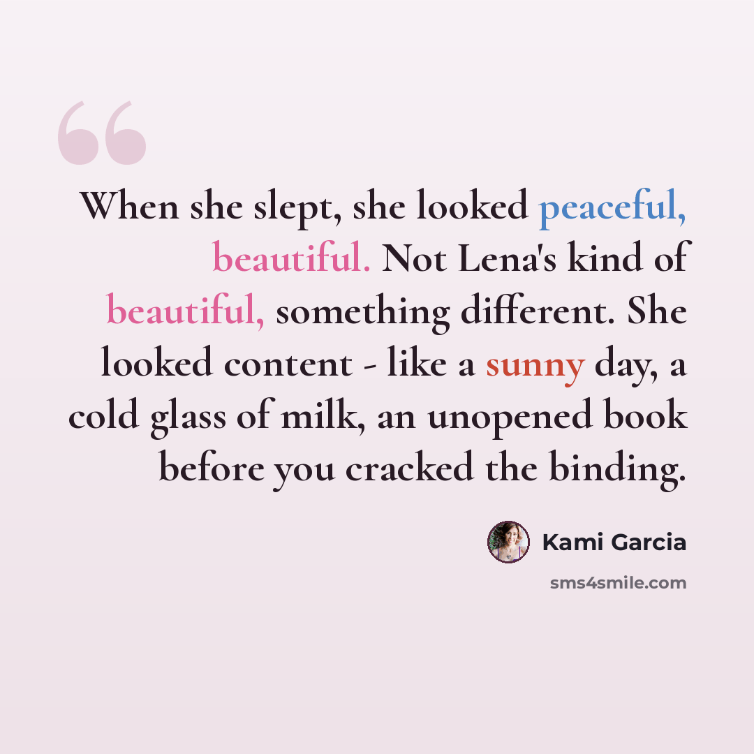 “When she slept, she looked peaceful, beautiful. Not Lena's kind of beautiful, something different. She looked content - like a sunny day, a cold glass of milk, an unopened book before you cracked the binding.” quote by Kami Garcia
