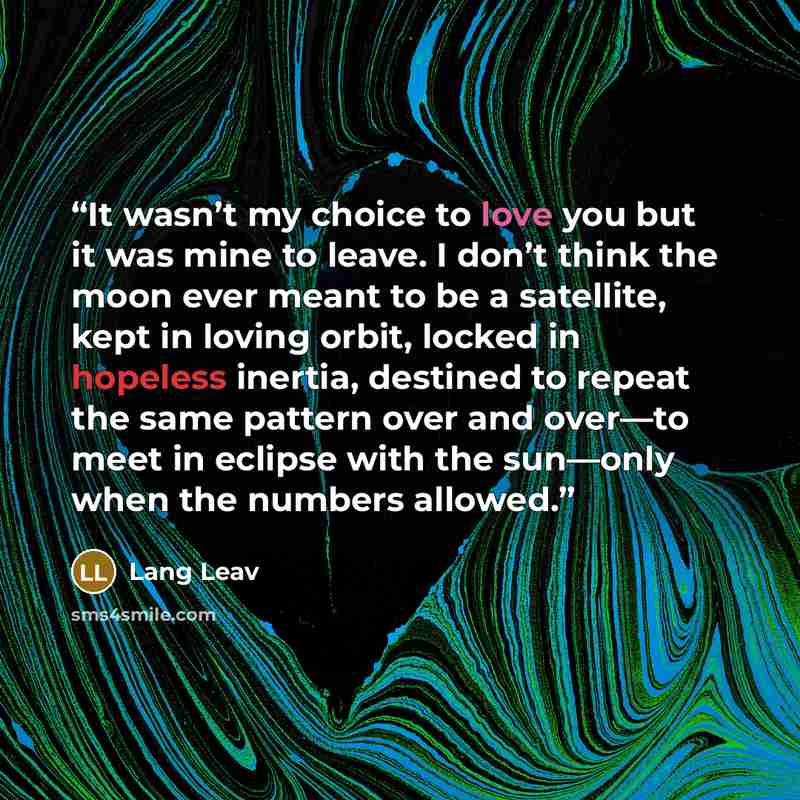 “It wasn’t my choice to love you but it was mine to leave. I don’t think the moon ever meant to be a satellite, kept in loving orbit, locked in hopeless inertia, destined to repeat the same pattern over and over—to meet in eclipse with the sun—only when the numbers allowed.” quote by Lang Leav