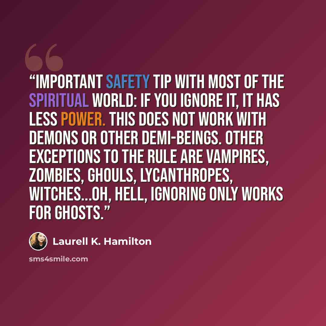 “Important safety tip with most of the spiritual world: if you ignore it, it has less power. This does not work with demons or other demi-beings. Other exceptions to the rule are vampires, zombies, ghouls, lycanthropes, witches...Oh, hell, ignoring only works for ghosts.” quote by Laurell K. Hamilton