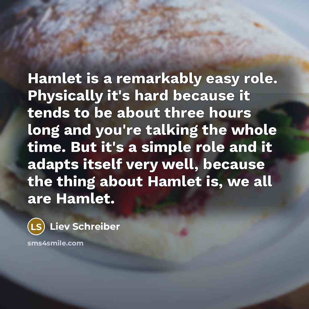 “Hamlet is a remarkably easy role. Physically it's hard because it tends to be about three hours long and you're talking the whole time. But it's a simple role and it adapts itself very well, because the thing about Hamlet is, we all are Hamlet.” quote by Liev Schreiber