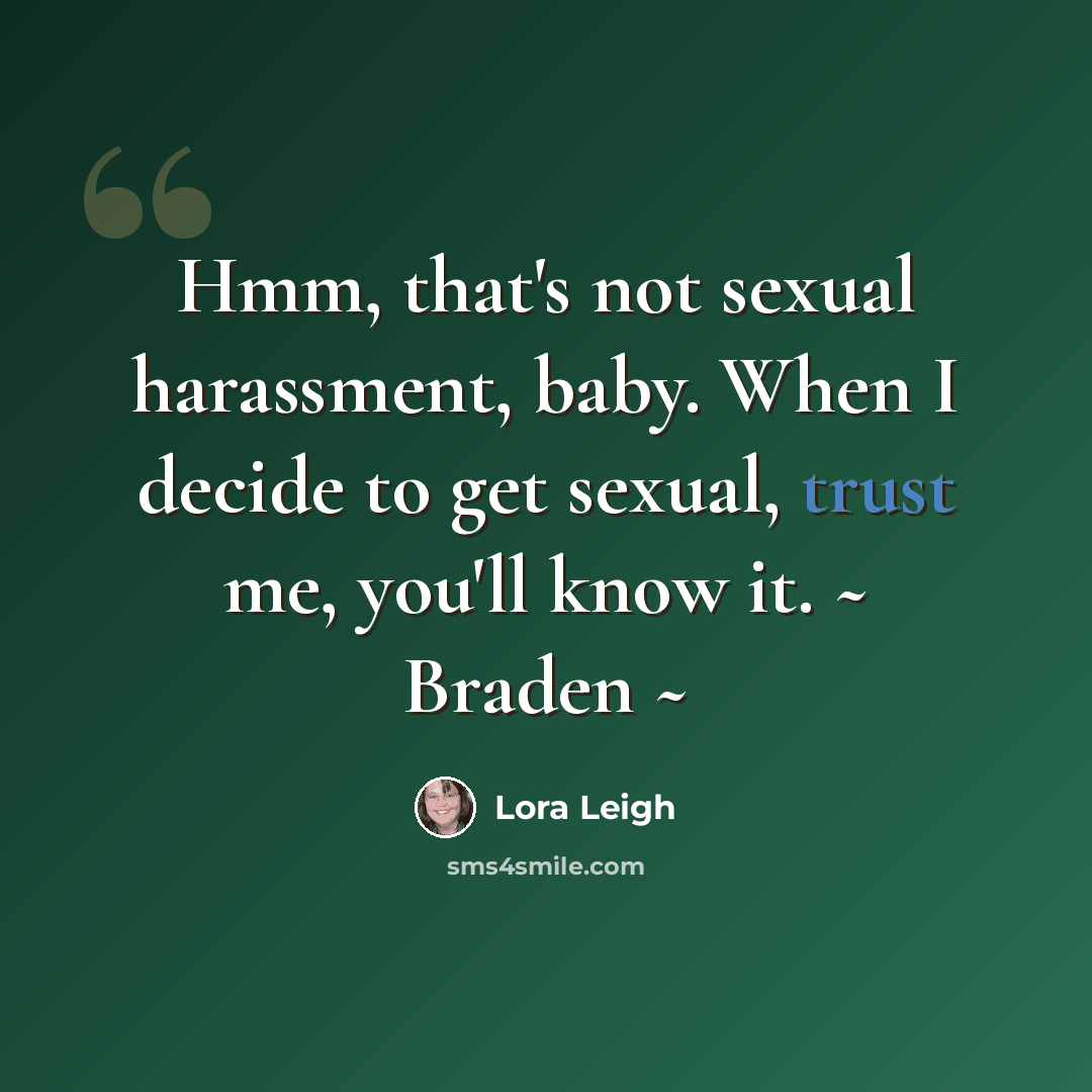 “Hmm, that's not sexual harassment, baby. When I decide to get sexual, trust me, you'll know it. ~ Braden ~” quote by Lora Leigh