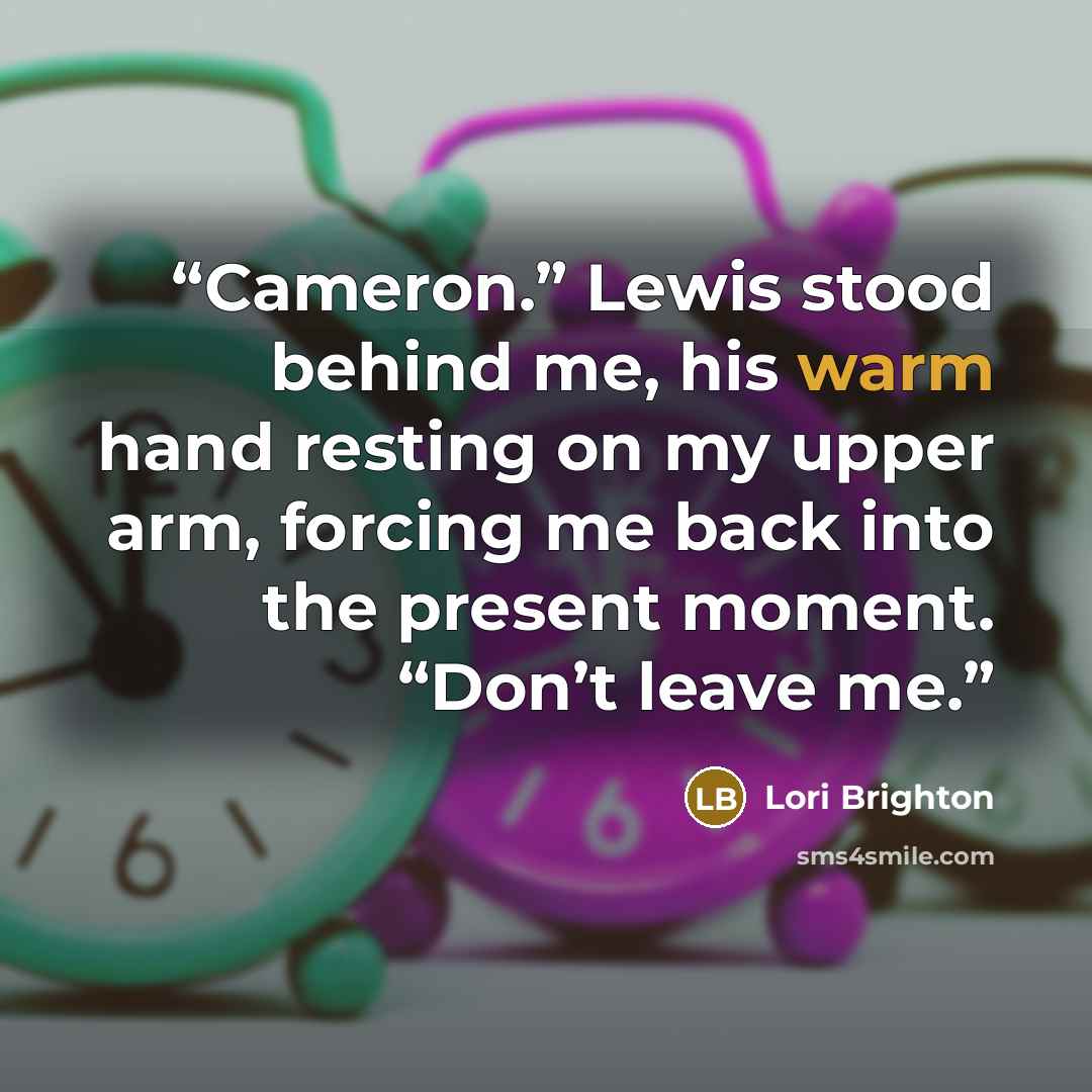 “Cameron.” Lewis stood behind me, his warm hand resting on my upper arm, forcing me back into the present moment. “Don’t leave me.” quote by Lori Brighton