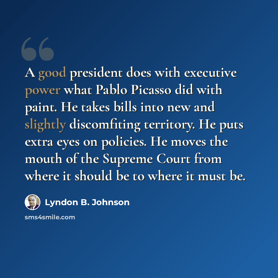 “A good president does with executive power what Pablo Picasso did with paint. He takes bills into new and slightly discomfiting territory. He puts extra eyes on policies. He moves the mouth of the Supreme Court from where it should be to where it must be.” quote by Lyndon B. Johnson