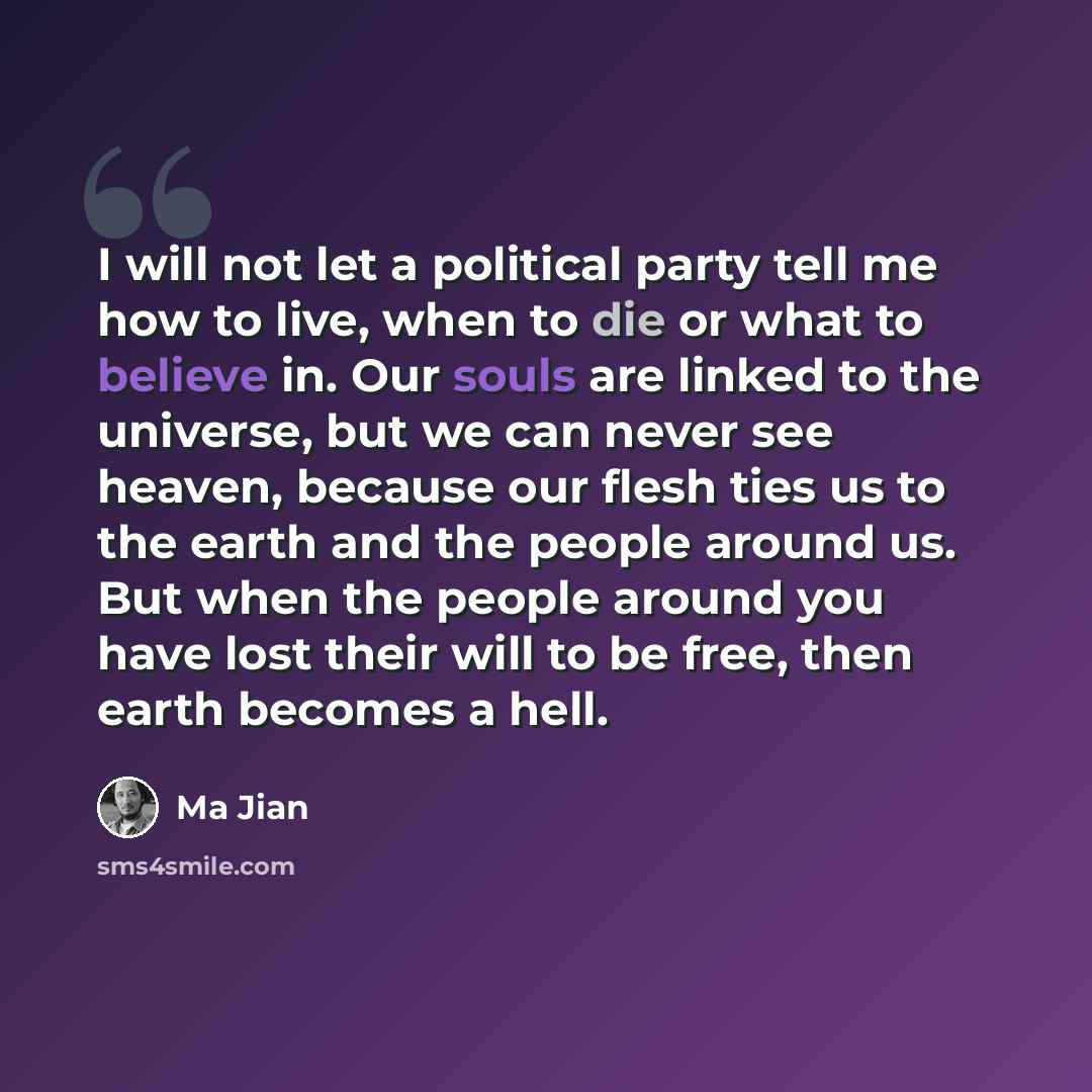 “I will not let a political party tell me how to live, when to die or what to believe in. Our souls are linked to the universe, but we can never see heaven, because our flesh ties us to the earth and the people around us. But when the people around you have lost their will to be free, then earth…” quote by Ma Jian