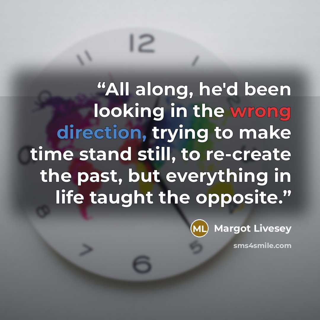 “All along, he'd been looking in the wrong direction, trying to make time stand still, to re-create the past, but everything in life taught the opposite.” quote by Margot Livesey