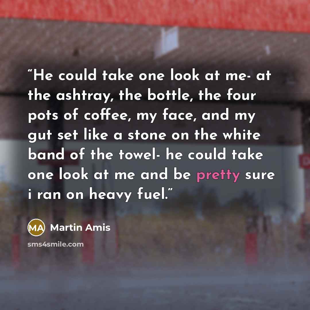“He could take one look at me- at the ashtray, the bottle, the four pots of coffee, my face, and my gut set like a stone on the white band of the towel- he could take one look at me and be pretty sure i ran on heavy fuel.” quote by Martin Amis