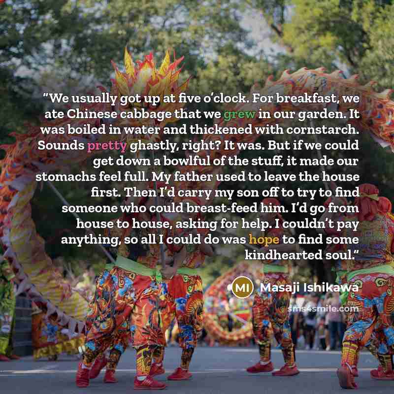 “We usually got up at five o’clock. For breakfast, we ate Chinese cabbage that we grew in our garden. It was boiled in water and thickened with cornstarch. Sounds pretty ghastly, right? It was. But if we could get down a bowlful of the stuff, it made our stomachs feel full. My father used to leave…” quote by Masaji Ishikawa
