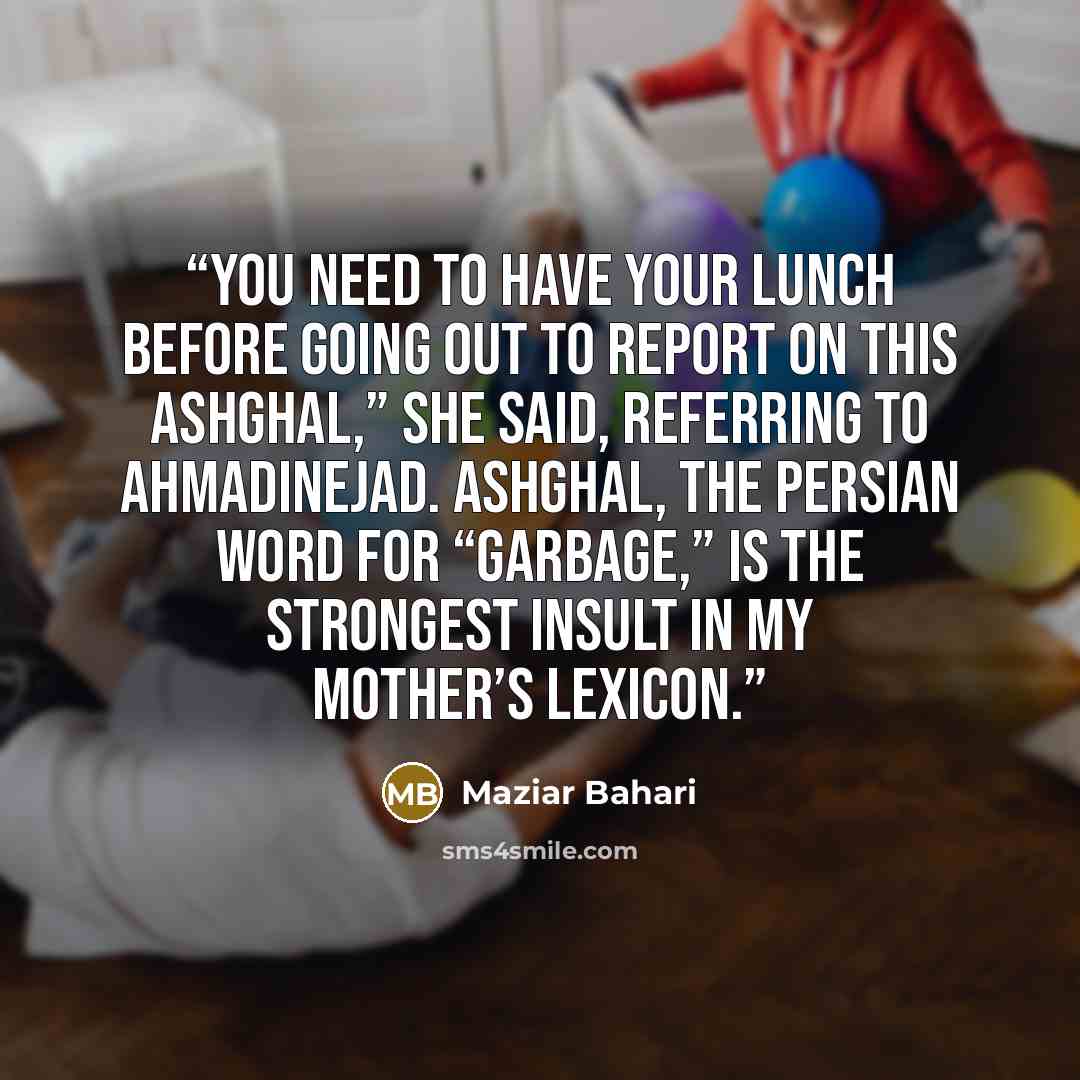 “You need to have your lunch before going out to report on this ashghal,” she said, referring to Ahmadinejad. Ashghal, the Persian word for “garbage,” is the strongest insult in my mother’s lexicon.” quote by Maziar Bahari