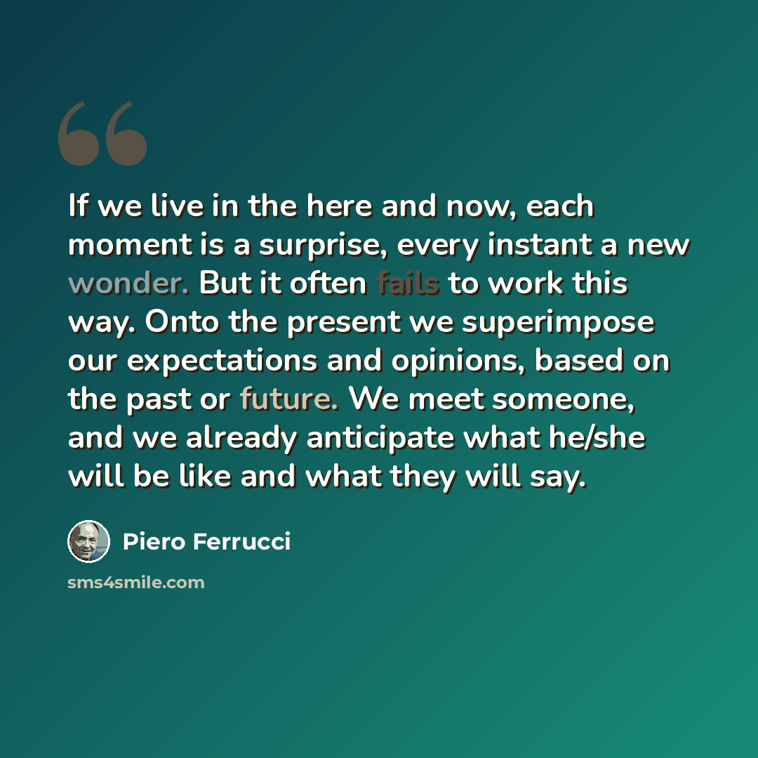 “If we live in the here and now, each moment is a surprise, every instant a new wonder. But it often fails to work this way. Onto the present we superimpose our expectations and opinions, based on the past or future. We meet someone, and we already anticipate what he/she will be like and what they…” quote by Piero Ferrucci