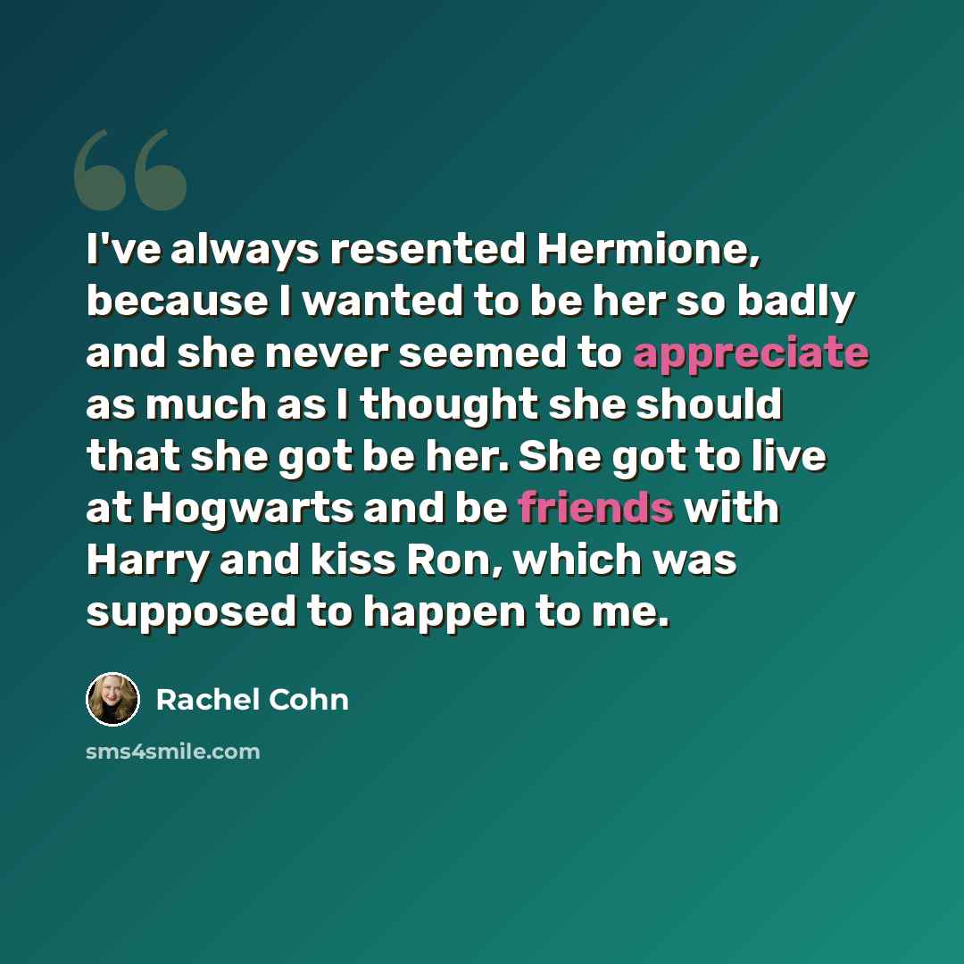 “I've always resented Hermione, because I wanted to be her so badly and she never seemed to appreciate as much as I thought she should that she got be her. She got to live at Hogwarts and be friends with Harry and kiss Ron, which was supposed to happen to me.” quote by Rachel Cohn
